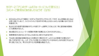 セミナー2 「アニメとゲームのフォーリーについて思うこと」
コメント・ご意見などありましたらどうぞ（3/5）
 自分はなんだかんだで運良く一応ずっとプロのサウンドクリエイターですが、なんか映画っぽいなぁと
は常々感じていまして、ハイファイハイレゾ志向やオケ刺しとけばいいみたいなの嫌いなので全くの
同意見です。
 私はカラオケ音源や遊技機のサウンドを経てゲーム業界に入りましたが、特に遊技機の経験を
とても軽視されました。
 後は最近だとコンシューマーの経験の有無で結構ふるいにかけられますよねぇ。。
 実際事実かも知れないのでなんとも言えない部分でもありますが、
 今は逆に遊技機の経験があることを買われて携われたゲームタイトルの現場で仕事をさせて
頂いておりますが、もし、いざ、そういう立場になった時はブランド志向みたいなのは捨てれるように
肝に銘じておこうと、考え方も学べた大変貴重な機会でした。
 