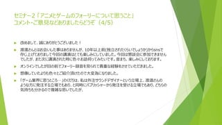 セミナー2 「アニメとゲームのフォーリーについて思うこと」
コメント・ご意見などありましたらどうぞ（4/5）
 改めまして、誠にありがとうございました！
 渡邊さんとはお会いした事はありませんが、10年以上前(独立されたくらいでしょうか)からsnsで
存じ上げておりまして今回の講演はとても楽しみにしていました。今回は懇談会に参加できません
でしたが、また次に講演された時に色々お話伺ってみたいです。音まち、楽しみにしております。
 オンラインでしたが目の前でフォーリー録音を見られて貴重な経験をさせていただきました。
 想像していたよりも色々とご紹介頂けたので大変為になりました。
 「ゲーム業界に思うところ…」のくだりは、私は外注サウンドデザイナーという立場上、渡邉さんの
ような方に発注する立場でもあり、と同時にパブリッシャーから発注を受ける立場でもあり、どちらの
気持ちも分かるので複雑な思いでしたが、
 