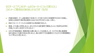 セミナー2 「アニメとゲームのフォーリーについて思うこと」
コメント・ご意見などありましたらどうぞ（5/5）
 声優の収録で、ゲーム側の都合で本来1ワードで言うべきセリフを無理やり分かれて収録し、
役者さん自身が不満の残る演技になるようなくだりに似ているな、と思い。
 改めてフォーリーアーティストは役者だなと再認識できました。
 実演、とても楽しく拝見しました。またハリウッドと違う個性で勝負したいという気持ちは非常に
共感しています。ありがとうございました！
 スタジオや録音機材、環境を整える事に高いハードルを感じた。が、ライブラリに無い臨場感
溢れる音はとても魅力があると思いました。個人制作でできる範囲のミニマムサイズの環境構築に
ついて考えようと思いました。
 