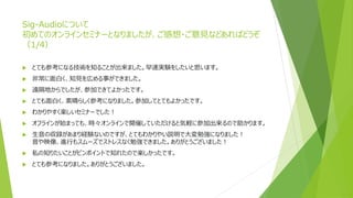 Sig-Audioについて
初めてのオンラインセミナーとなりましたが、ご感想・ご意見などあればどうぞ
（1/4）
 とても参考になる技術を知ることが出来ました。早速実験をしたいと思います。
 非常に面白く、知見を広める事ができました。
 遠隔地からでしたが、参加できてよかったです。
 とても面白く、素晴らしく参考になりました。参加してとてもよかったです。
 わかりやすく楽しいセミナーでした！
 オフラインが始まっても、時々オンラインで開催していただけると気軽に参加出来るので助かります。
 生音の収録があまり経験ないのですが、とてもわかりやい説明で大変勉強になりました！
音や映像、進行もスムーズでストレスなく勉強できました。ありがとうございました！
 私の知りたいことがピンポイントで知れたので楽しかったです。
 とても参考になりました。ありがとうございました。
 