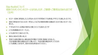 Sig-Audioについて
初めてのオンラインセミナーとなりましたが、ご感想・ご意見などあればどうぞ
（3/4）
 セミナー自体に参加をしたことがなかったのですが初めてでも参加しやすくとても楽しかったです。
 初めて参加させてもらったが、学生としてはプロの意見を聞ける機会だったので良いセミナーだと
思った。
 下手なオフライン会場より音がよく聞こえてとても良かったです
 とても有意義なセミナーでした。
 とても見やすくて良かったです。
 面白い試みだと思いました
 学校では絶対聞けない様な話ばかり聞けて非常に勉強になりました。
プロの皆様と関わる機会は中々無いので、今回の様な機会を作ってくださり
とても感謝しております。是非次回も参加させてください。
 