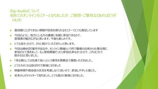 Sig-Audioについて
初めてのオンラインセミナーとなりましたが、ご感想・ご意見などあればどうぞ
（4/4）
 普段聞くことができない情報や知見を得られるセミナーでとても満足しています
 今回のように、地方にいる方の講演に気軽に参加できるので、
登壇者の幅が広がると思います。今後も楽しみです。
 とても良かったので、さらに続けていただきたいと思います。
 今回は締め切り案件が迫る中、オンライン開催という所で職場の自席から仕事合間に
参加させて頂きまして、もし現地開催だったら参加出来なかったので、これはこれで
助かるなと思いました。
 「見る側としては気楽で良い」という意見を懇親会で複数いただきました。
 とてもタメになる話ばかりで勉強になりました
 移動時間や感染症の状況を考慮しなくて良いので、参加しやすいと感じた。
 岩本さんのツイッターで知りました。とても面白く勉強になりました。
 