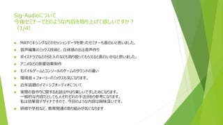 Sig-Audioについて
今後セミナーでどのような内容を取り上げて欲しいですか？
（1/4）
 MAやミキシングなどのセッションデータを使ったセミナーも面白いと思いました。
 音声編集のミックス技術と、立体感の出る音声作り
 ボイスドラマなどのSE入れなども取り扱ってもらえると面白いかなと思いました。
 アニメなどの音響効果制作
 モバイルゲームとコンソールのゲームのサウンドの違い
 環境音＋フォーリーのミックスも気になります。
 近年話題のイマーシブオーディオについて
 実際の音作りに関するお話はやはり楽しいですしためになります。
一般的な内容だとしても人それぞれの手法があり参考になります。
私は効果音デザイナですので、今回のような内容は興味深いです。
 研修や学校など、教育関連の取り組みが気になります
 