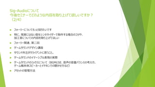 Sig-Audioについて
今後セミナーでどのような内容を取り上げて欲しいですか？
（2/4）
 フォーリーについてもっと知りたいです
 特に、現実にはない音をシンセサイザーで制作する場合のコツや、
加工音についての内容を取り上げてほしい
 フォーリー関連、第二回
 ゲームサウンドデザイン講座
 サウンド外注がクライアントに思うこと。
 ゲームサウンドのイマーシブル表現の実際
 ゲームサウンドのミックスについて（BGMとSE、音声の音量バランスの考え方、
ゲーム機本体スピーカーとイヤホンでの聴かせ方など）
 アセットの管理方法
 