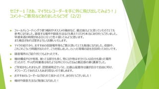 セミナー1 「さあ、マイクとレコーダーを手に外に飛び出してみよう！」
コメント・ご意見などありましたらどうぞ（2/2）
 フィールドレコーディングで使う機材やオススメの機材など、最近揃えようと思っていたのでとても
参考になりました。録音する場所や録音方法なども教えてくださり本当にありがとうございました。
早速来週の時間がある日に行って色々録ってみようと思います。
また機会があれば是非よろしくお願いいたします。
 マイクの紹介から、おすすめの収録場所等もご教示頂いてとても勉強になりました。収録中、
これこれこういう問題が出たので、こう対処しました。といった現場の話を次回伺ってみたいです。
 録音場所のご紹介がとてもよかったです。
 機材構成やロケ地等、被ってる部分も多く、特にロケ地は半分くらいは自分も録った場所
だったので、やっぱり同業者は似たような所に行くんだなぁと親近感の湧く講演でした。
 ご存知かもしれませんが、琵琶湖周辺でいうと、比叡山延暦寺は鐘が自分で自由に叩け、
オフシーズンであれば人もあまり居ないので楽しめます。
 おすすめのレコーダーなど知られて良かったです。ありがとうございました！
 機材や録音方法など勉強になりました！
 