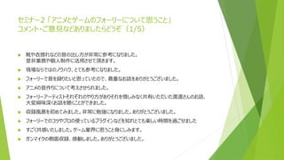 セミナー2 「アニメとゲームのフォーリーについて思うこと」
コメント・ご意見などありましたらどうぞ（1/5）
 靴や衣擦れなどの音の出し方が非常に参考になりました。
是非業務や個人制作に活用させて頂きます。
 現場ならではのノウハウ、とても参考になりました。
 フォーリーで音を録りたいと思っていたので、貴重なお話をありがとうございました。
 アニメの音作りについて考えさせられました。
 フォーリーアーティストそれぞれのやり方がありそれを惜しみなく共有いただいた渡邊さんのお話、
大変興味深くお話を聴くことができました。
 収録風景を初めてみました。非常に勉強になりました。ありがとうございました。
 フォーリーでのコツやプロの使っているプラグインなどを知れとても楽しい時間を過ごせました
 すごく共感いたしました。ゲーム業界に思うこと身にしみます。
 ガンマイクの側面収録、感動しました。ありがとうございました。
 