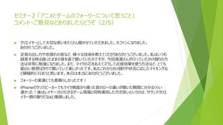 セミナー2 「アニメとゲームのフォーリーについて思うこと」
コメント・ご意見などありましたらどうぞ（2/5）
 クリエイターとして大切な思いをたくさん聞かせていただきました。大ファンになりました。
ありがとうございました。
 足音の出し方や衣擦れの音など、様々な技術を教えてくださりありがとうございました。私はいつも
録音する時は録ったままの音を直で聞いていたのですが、今回渡邊さんが行っていたかけ録りの方
法は非常に勉強になりました。また、マイクの芯をあえてズラして近接効果を使う方法など、とても
面白い発想ばかりで聞いていて楽しかったです。私もこれからかけ録りや状況に応じたマイキングな
ど積極的に行おうと思います。本日は本当にありがとうございました。
 フォーリーの実演とても素晴らしかったです！
 iPhoneのクソスピーカーでもマイク側面から撮った音のローの違いが聞いた瞬間に分かるくらい
凄かった！後はレイヤー分けたがるゲーム現場と同時演技した方が良いというのは、サウンドクリエ
イター側の奢りだなぁと痛感しました。
 