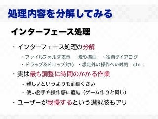 処理内容を分解してみる
インターフェース処理
・インターフェース処理の分解
 ・ファイルフォルダ表示 ・波形描画 ・独自ダイアログ
 ・ドラッグ&ドロップ対応 ・想定外の操作への対処 etc...

・実は最も調整に時間のかかる作業
 - 難しいというよりも面倒くさい
 - 使い勝手や操作感に直結（ゲーム作りと同じ）

・ユーザーが我慢するという選択肢もアリ
 