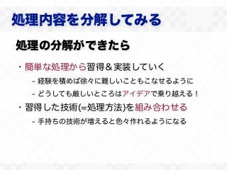 処理内容を分解してみる
処理の分解ができたら
・簡単な処理から習得＆実装していく
  - 経験を積めば徐々に難しいこともこなせるように
  - どうしても厳しいところはアイデアで乗り越える！

・習得した技術(=処理方法)を組み合わせる
  - 手持ちの技術が増えると色々作れるようになる
 