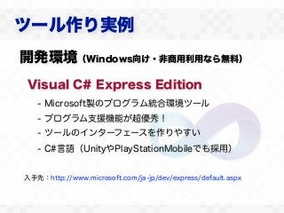 ツール作り実例
開発環境（Windows向け・非商用利用なら無料）
Visual C# Express Edition
   - Microsoft製のプログラム統合環境ツール
   - プログラム支援機能が超優秀！
   - ツールのインターフェースを作りやすい
   - C#言語（UnityやPlayStationMobileでも採用）


入手先：http://www.microsoft.com/ja-jp/dev/express/default.aspx
 
