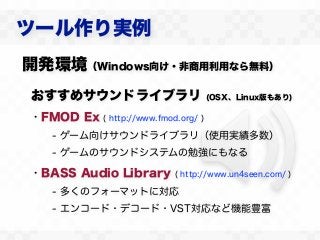 ツール作り実例
開発環境（Windows向け・非商用利用なら無料）
おすすめサウンドライブラリ                         (OSX、Linux版もあり)

・FMOD Ex   ( http://www.fmod.org/ )

   - ゲーム向けサウンドライブラリ（使用実績多数）
   - ゲームのサウンドシステムの勉強にもなる

・BASS Audio Library         ( http://www.un4seen.com/ )

   - 多くのフォーマットに対応
   - エンコード・デコード・VST対応など機能豊富
 