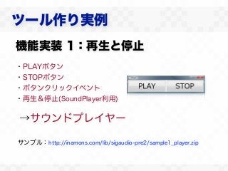 ツール作り実例
機能実装 1：再生と停止
・PLAYボタン
・STOPボタン
・ボタンクリックイベント
・再生＆停止(SoundPlayer利用)

→サウンドプレイヤー

サンプル：http://inamons.com/lib/sigaudio-pre2/sample1_player.zip
 
