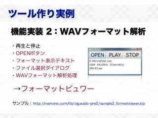 ツール作り実例
機能実装 2：WAVフォーマット解析
・再生と停止
・OPENボタン
・フォーマット表示テキスト
・ファイル選択ダイアログ
・WAVフォーマット解析処理

→フォーマットビュワー
サンプル：http://inamons.com/lib/sigaudio-pre2/sample2_formatviewer.zip
 