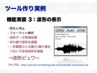 ツール作り実例
機能実装 3：波形の表示
・再生と停止
・フォーマット解析
・波形データ取得処理
・折れ線で波形を描画
・一定範囲ごとの最大/最小値を
 つないで全体波形を描画

→波形ビュワー
サンプル：http://inamons.com/lib/sigaudio-pre2/sample3_waveviewer.zip
 