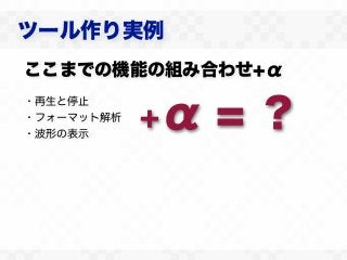 ツール作り実例
ここまでの機能の組み合わせ+α

             α=？
・再生と停止
・フォーマット解析
・波形の表示
            ＋
 