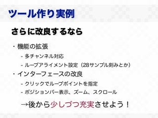ツール作り実例
さらに改良するなら
・機能の拡張
 - 多チャンネル対応
 - ループアライメント設定（28サンプル刻みとか）
・インターフェースの改良
 - クリックでループポイントを指定
 - ポジションバー表示、ズーム、スクロール

 →後から少しづつ充実させよう！
 