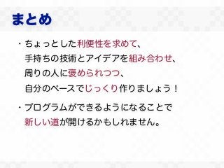 まとめ
・ちょっとした利便性を求めて、
 手持ちの技術とアイデアを組み合わせ、
 周りの人に褒められつつ、
 自分のペースでじっくり作りましょう！

・プログラムができるようになることで
 新しい道が開けるかもしれません。
 