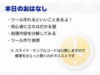 本日のおはなし
・ツール作れるといいことあるよ！
・初心者に立ちはだかる壁
・処理内容を分解してみる
・ツール作り実例

※ スライド・サンプルコードは公開しますので
  概要をさらっと聞くのがオススメです
 