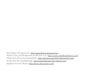 Wall Paper BY Japonizer. http://wanokoto.net/japonizes
Watch-Icon and Keybord-Icon BY Jack Cai. http://www.doublejdesign.co.uk/
Heart-Icon BY princessang2644. http://princessang2644.deviantart.com/
Book-Icon BY schollidesign. http://schollidesign.deviantart.com/
Speaker-Icon BY Brsev. http://brsev.deviantart.com/
 