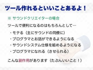 ツール作れるといいことあるよ！
※ サウンドクリエイターの場合

ツールで便利になるのはもちろんとして…

・モテる（主にサウンドの同僚に）
・プログラマとお話ができるようになる
・サウンドシステム仕様を組めるようになる
・プログラマになれる（させられる）

こんな副作用があります（たぶんいいこと！）
 