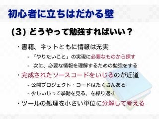 初心者に立ちはだかる壁
(３) どうやって勉強すればいい？
・書籍、ネットともに情報は充実
  - 「やりたいこと」の実現に必要なものから探す
  - 次に、必要な情報を理解するための勉強をする

・完成されたソースコードをいじるのが近道
  - 公開プロジェクト・コードはたくさんある
  - 少しいじって挙動を見る、を繰り返す

・ツールの処理を小さい単位に分解して考える
 