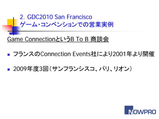 2．GDC2010 San Francisco
     ゲーム・コンベンションでの営業実例

Game ConnectionというB To B 商談会

   フランスのConnection Events社により2001年より開催

   2009年度3回（サンフランシスコ、パリ、リオン）
 