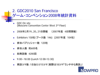 2．GDC2010 San Francisco
ゲーム・コンベンション2008年統計資料
   GDC On site
    (Moscone Convention Center West 3rd Floor)

   2008年2月19、20、21日開催           （2007年度 4日間開催）

   Exhibitors 158社（ブース数 146) (2007年度 104社）

   参加パブリッシャー数 120社

   参加人数 約600名

   総商談数 4200回

   9:00~18:00 (Lunch 12:00-13:30)

   商談コマ数：1日あたり15コマ（実際は18コマ「ランチ中も商談」）
 