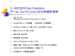 2．GDC2010 San Francisco
ゲーム・コンベンション2010年統計資料
   GDC On site
    (Moscone Convention Center West 3rd Floor)

   2010年3月8、9、10日開催           （2008年度 3日間開催）

   Exhibitors 230社（ブース数 200) (2008年度 146社）

   参加パブリッシャー数 200社

   参加人数 約880名

   総商談数 約5600回

   9:00~18:30 (Lunch 12:00-14：00)

   商談コマ数：1日あたり16コマ（実際は19コマ「ランチ中も商談」）
   1社当たりの1日平均商談数 9.3商談／日

   44カ国のゲーム関連企業参加
 