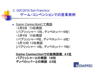 2．GDC2010 San Francisco
     ゲーム・コンベンションでの営業実例

   Game Connectionにて商談
    ・3月8日 13社商談
    （パブリッシャー 5社、ディベロッパー8社）
    ・3月9日 15社商談
    （パブリッシャー9社、ディベロッパー 6社）
    ・3月10日 13社商談
    (パブリッシャー 4社、ディベロッパー 9社）

    Game Connectionでの総商談数 41社
    パブリッシャーとの商談 18社
    ディベロッパーとの商談 23社
 
