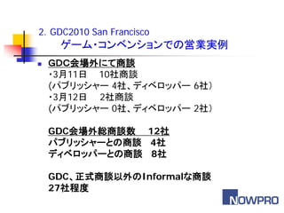 2．GDC2010 San Francisco
     ゲーム・コンベンションでの営業実例
   ＧＤＣ会場外にて商談
    ・3月11日 10社商談
    (パブリッシャー 4社、ディベロッパー 6社）
    ・3月12日 2社商談
    (パブリッシャー 0社、ディベロッパー 2社）

    GDC会場外総商談数 12社
    パブリッシャーとの商談 4社
    ディベロッパーとの商談 8社

    GDC、正式商談以外のInformalな商談
    27社程度
 