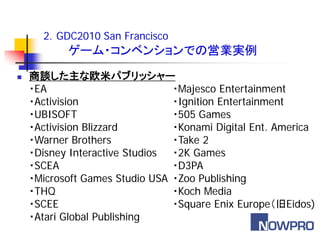 2．GDC2010 San Francisco
           ゲーム・コンベンションでの営業実例
   商談した主な欧米パブリッシャー
    ・EA                         ・Majesco Entertainment
    ・Activision                 ・Ignition Entertainment
    ・UBISOFT                    ・505 Games
    ・Activision Blizzard        ・Konami Digital Ent. America
    ・Warner Brothers            ・Take 2
    ・Disney Interactive Studios ・2K Games
    ・SCEA                       ・D3PA
    ・Microsoft Games Studio USA ・Zoo Publishing
    ・THQ                        ・Koch Media
    ・SCEE                       ・Square Enix Europe（旧Eidos)
    ・Atari Global Publishing
 