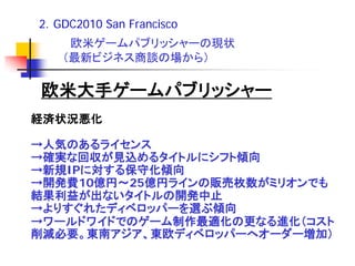 2．GDC2010 San Francisco
    欧米ゲームパブリッシャーの現状
   （最新ビジネス商談の場から）

欧米大手ゲームパブリッシャー
経済状況悪化

→人気のあるライセンス
→確実な回収が見込めるタイトルにシフト傾向
→新規IPに対する保守化傾向
→開発費10億円～25億円ラインの販売枚数がミリオンでも
結果利益が出ないタイトルの開発中止
→よりすぐれたディベロッパーを選ぶ傾向
→ワールドワイドでのゲーム制作最適化の更なる進化（コスト
削減必要。東南アジア、東欧ディベロッパーへオーダー増加）
 