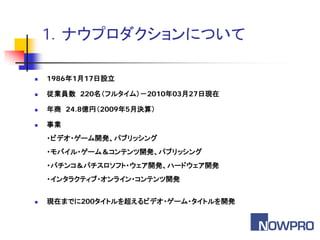 1．ナウプロダクションについて

   1986年1月17日設立

   従業員数 220名（フルタイム）－2010年03月27日現在

   年商 24.8億円（2009年5月決算）

   事業
    ・ビデオ・ゲーム開発、パブリッシング
    ・モバイル・ゲーム＆コンテンツ開発、パブリッシング
    ・パチンコ＆パチスロソフト・ウェア開発、ハードウェア開発
    ・インタラクティブ・オンライン・コンテンツ開発


   現在までに200タイトルを超えるビデオ・ゲーム・タイトルを開発
 