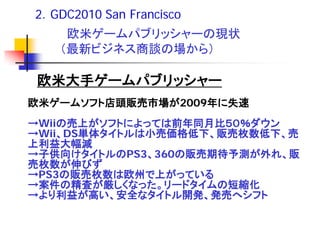 2．GDC2010 San Francisco
    欧米ゲームパブリッシャーの現状
   （最新ビジネス商談の場から）

欧米大手ゲームパブリッシャー
欧米ゲームソフト店頭販売市場が2009年に失速
→Wiiの売上がソフトによっては前年同月比５０％ダウン
→Wii、DS単体タイトルは小売価格低下、販売枚数低下、売
上利益大幅減
→子供向けタイトルのPS3、360の販売期待予測が外れ、販
売枚数が伸びず
→PS3の販売枚数は欧州で上がっている
→案件の精査が厳しくなった。リードタイムの短縮化
→より利益が高い、安全なタイトル開発、発売へシフト
 