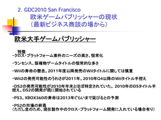 2．GDC2010 San Francisco
     欧米ゲームパブリッシャーの現状
     （最新ビジネス商談の場から）

欧米大手ゲームパブリッシャー
  特徴
・クロス・プラットフォーム案件のニーズの高さ、恒常化
・ランセンス、版権物ゲームタイトルの恒常的な多さ
・Wiiの寿命の懸念。2011年度以降発売のWiiタイトルに関しては慎重
・Wii2の発売可能性のうわさが2011年。2010年Q4以降のWiiタイトル手控え
・DS2の発売可能性が2010年年末とほぼ特定されていた。 2010年のDSタイトル手
控え。DS2の開発が既に開始されている
・PS3、XBOX360の寿命は2013年ぐらいまで延びるとの予測
・PS2の市場の終焉
（ただし念のため、現在製作中のクロス・プラットフォーム開発に入れている場合有り）
 