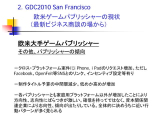 2．GDC2010 San Francisco
      欧米ゲームパブリッシャーの現状
     （最新ビジネス商談の場から）


 欧米大手ゲームパブリッシャー
 その他、パブリッシャーの傾向


－クロス・プラットフォーム案件にi Phone, i Padのリクエスト増加。ただし
Facebook、OpenFeit等SNSとのリンク、インセンティブ設定等有り

－制作タイトル予算の中間層減少。低めか高めが増加

－各パブリッシャーとも家庭用プラットフォーム以外が増加したことにより
方向性、志向性にばらつきが激しい。確信を持ってではなく、資本関係関
連企業により志向性、傾向が出たりしている。全体的に決めうちに近い行
動バターンが多く見られる
 