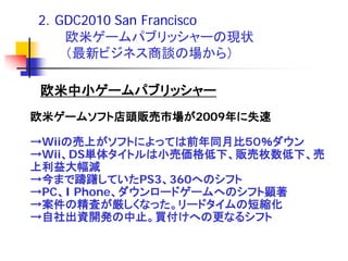 2．GDC2010 San Francisco
   欧米ゲームパブリッシャーの現状
   （最新ビジネス商談の場から）

欧米中小ゲームパブリッシャー
欧米ゲームソフト店頭販売市場が2009年に失速

→Wiiの売上がソフトによっては前年同月比５０％ダウン
→Wii、DS単体タイトルは小売価格低下、販売枚数低下、売
上利益大幅減
→今まで躊躇していたPS3、360へのシフト
→PC、I Phone、ダウンロードゲームへのシフト顕著
→案件の精査が厳しくなった。リードタイムの短縮化
→自社出資開発の中止。買付けへの更なるシフト
 
