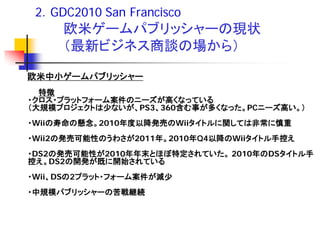 2．GDC2010 San Francisco
     欧米ゲームパブリッシャーの現状
     （最新ビジネス商談の場から）

欧米中小ゲームパブリッシャー
  特徴
・クロス・プラットフォーム案件のニーズが高くなっている
（大規模プロジェクトは少ないが、PS3、360含む事が多くなった。PCニーズ高い。）
・Wiiの寿命の懸念。2010年度以降発売のWiiタイトルに関しては非常に慎重
・Wii2の発売可能性のうわさが2011年。2010年Q4以降のWiiタイトル手控え
・DS2の発売可能性が2010年年末とほぼ特定されていた。 2010年のDSタイトル手
控え。DS2の開発が既に開始されている
・Wii、DSの2プラット・フォーム案件が減少
・中規模パブリッシャーの苦戦継続
 