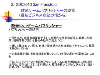 2．GDC2010 San Francisco
     欧米ゲームパブリッシャーの現状
    （最新ビジネス商談の場から）

 欧米中小ゲームパブリッシャー
パブリッシャーの傾向

－浮き沈み、企業業績変動が多い。結果方向性変化が多く、継続した営
業、情報活動が無いと各社の動向が見えにくい
－概して保守的で、受託、自社IP提案受け入れ確率は下がっており、敷居
は高くなっている
－企業業績が悪いと商談設定が難しくなり、1年間アポが全く取れないこと
も
－各パブリッシャーとも家庭用プラットフォーム以外が増加したことにより
方向性、志向性にばらつきが激しい。確信を持ってでなく、決めうちに近い
行動バターンが顕著
 
