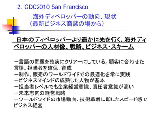 2．GDC2010 San Francisco
    海外ディベロッパーの動向、現状
   （最新ビジネス商談の場から）

日本のディベロッパーより遥かに先を行く、海外ディ
ベロッパーの人材像、戦略、ビジネス・スキーム

－言語の問題を確実にクリアーにしている。顧客に合わせた
言語、担当者を確保、育成
－制作、販売のワールドワイドでの最適化を常に実践
－ビジネスマインドの成熟した人物が基本
－担当者レベルでも企業経営意識、責任者意識が高い
－未来志向の経営戦略
－ワールドワイドの市場動向、技術革新に即したスピード感で
ビジネス経営
 