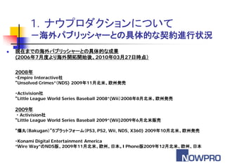 1．ナウプロダクションについて
          －海外パブリッシャーとの具体的な契約進行状況
   現在までの海外パブリッシャーとの具体的な成果
    (2006年7月度より海外開拓開始後、2010年03月27日時点）

    2008年
    ・Empire Interactive社
    “Unsolved Crimes”（NDS) 2009年11月北米、欧州発売

    ・Activision社
    “Little League World Series Baseball 2008”(Wii）2008年8月北米、欧州発売

    2009年
     ・ Activision社
    “Little League World Series Baseball 2009”(Wii)2009年6月北米販売

    “爆丸（Bakugan）”５プラットフォーム（PS3, PS2, Wii, NDS, X360) 2009年10月北米、欧州発売

    ・Konami Digital Entertainment America
    “Wire Way”のNDS版、2009年11月北米、欧州、日本。I Phone版2009年12月北米、欧州、日本
 
