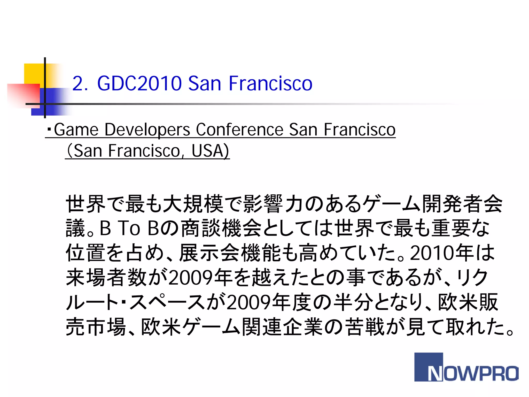 2．GDC2010 San Francisco

・Game Developers Conference San Francisco
  （San Francisco, USA)


  世界で最も大規模で影響力のあるゲーム開発者会
  議。B To Bの商談機会としては世界で最も重要な
  位置を占め、展示会機能も高めていた。2010年は
  来場者数が2009年を越えたとの事であるが、リク
  ルート・スペースが2009年度の半分となり、欧米販
  売市場、欧米ゲーム関連企業の苦戦が見て取れた。
 