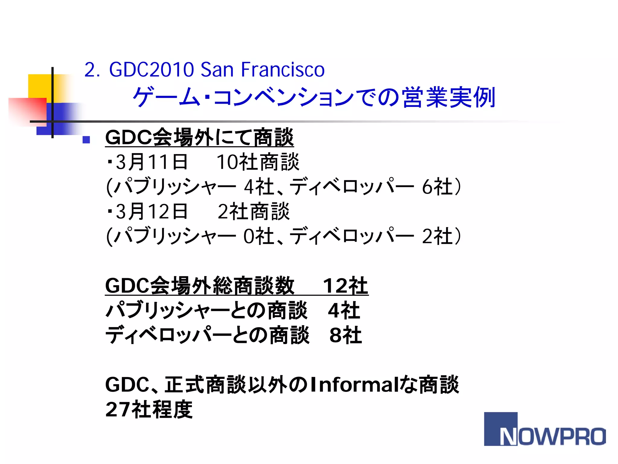 2．GDC2010 San Francisco
     ゲーム・コンベンションでの営業実例
   ＧＤＣ会場外にて商談
    ・3月11日 10社商談
    (パブリッシャー 4社、ディベロッパー 6社）
    ・3月12日 2社商談
    (パブリッシャー 0社、ディベロッパー 2社）

    GDC会場外総商談数 12社
    パブリッシャーとの商談 4社
    ディベロッパーとの商談 8社

    GDC、正式商談以外のInformalな商談
    27社程度
 