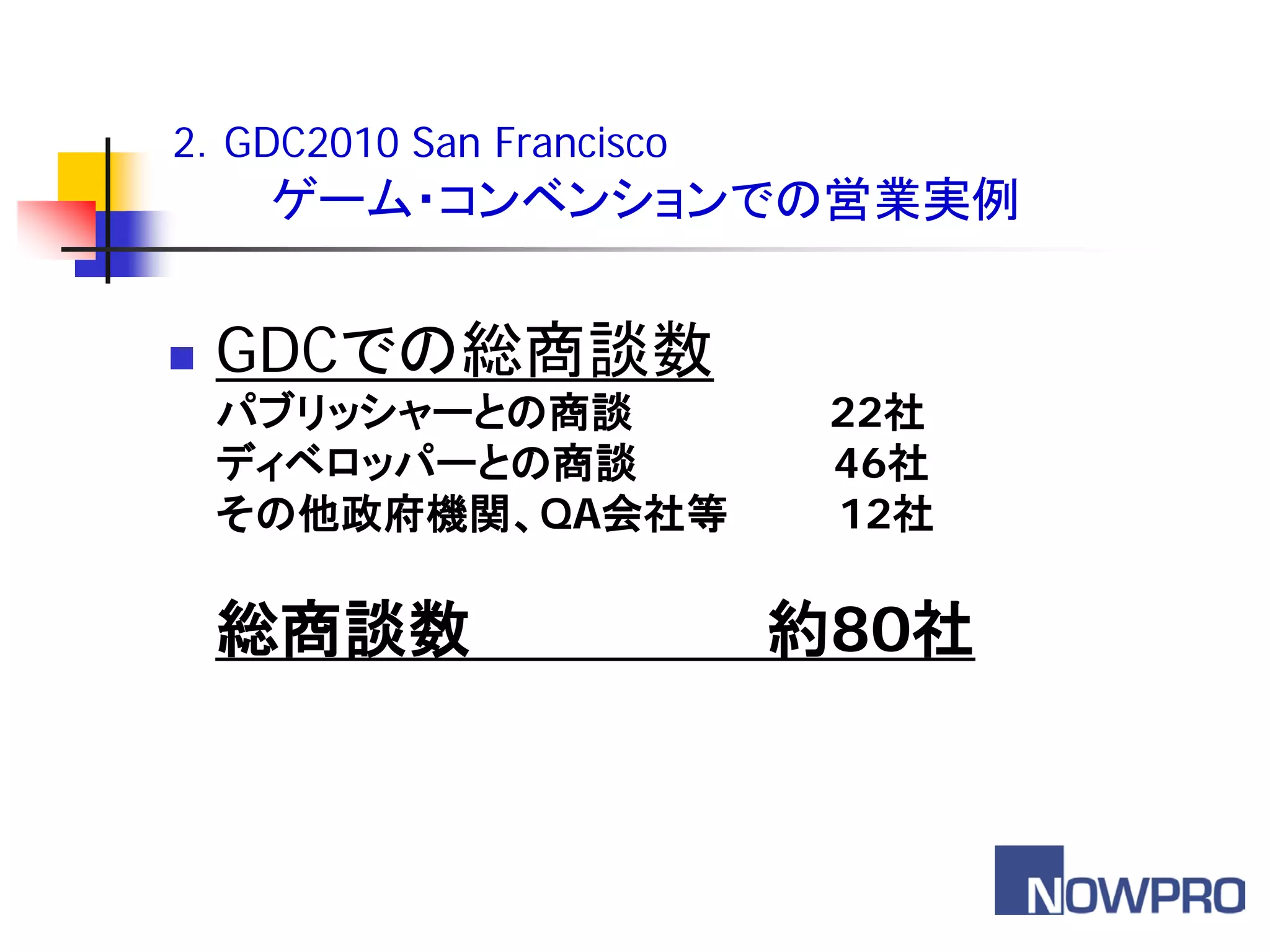 2．GDC2010 San Francisco
     ゲーム・コンベンションでの営業実例


   GDCでの総商談数
    パブリッシャーとの商談            22社
    ディベロッパーとの商談            46社
    その他政府機関、QA会社等          12社

    総商談数                  約80社
 