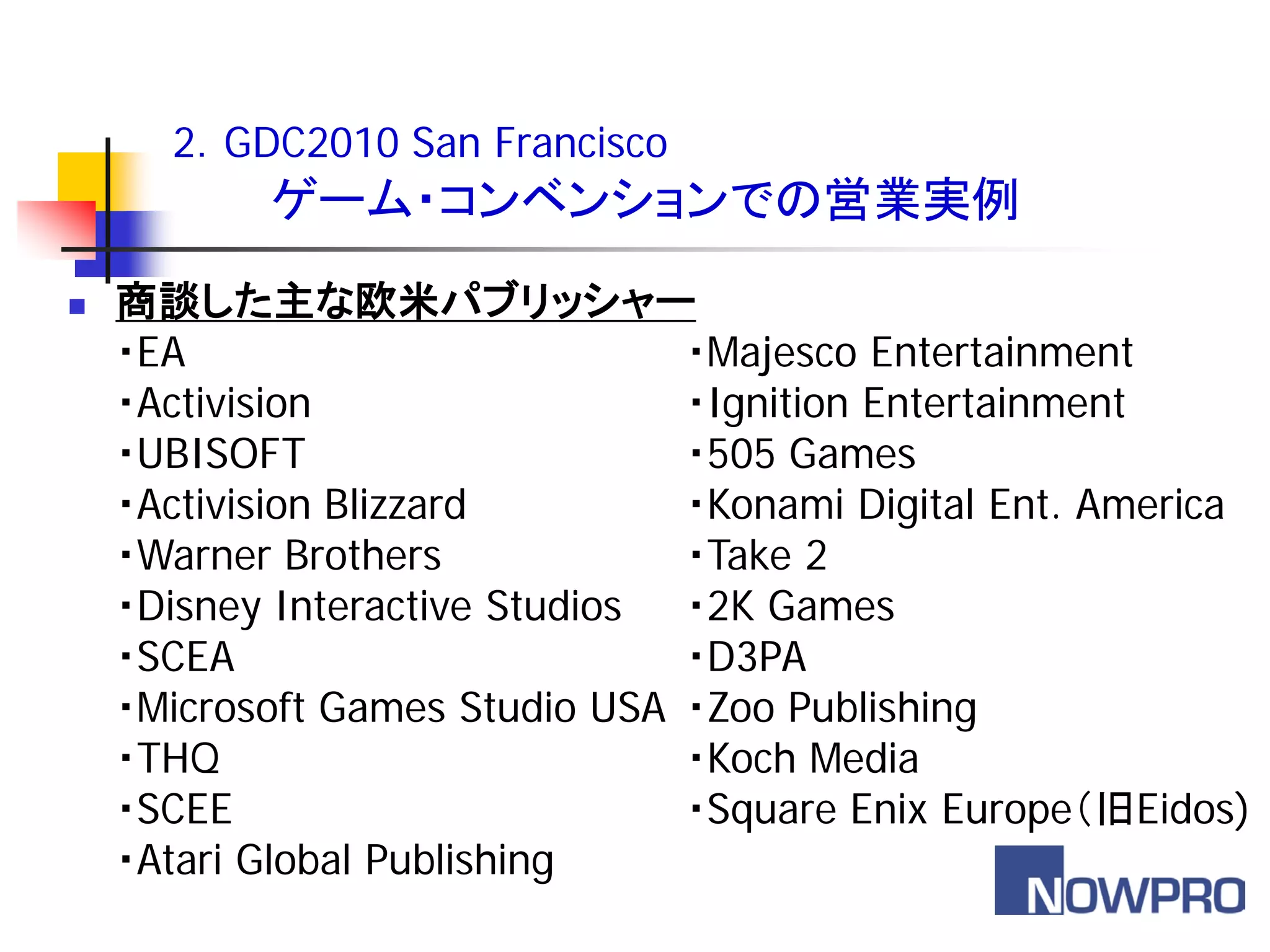 2．GDC2010 San Francisco
           ゲーム・コンベンションでの営業実例
   商談した主な欧米パブリッシャー
    ・EA                         ・Majesco Entertainment
    ・Activision                 ・Ignition Entertainment
    ・UBISOFT                    ・505 Games
    ・Activision Blizzard        ・Konami Digital Ent. America
    ・Warner Brothers            ・Take 2
    ・Disney Interactive Studios ・2K Games
    ・SCEA                       ・D3PA
    ・Microsoft Games Studio USA ・Zoo Publishing
    ・THQ                        ・Koch Media
    ・SCEE                       ・Square Enix Europe（旧Eidos)
    ・Atari Global Publishing
 