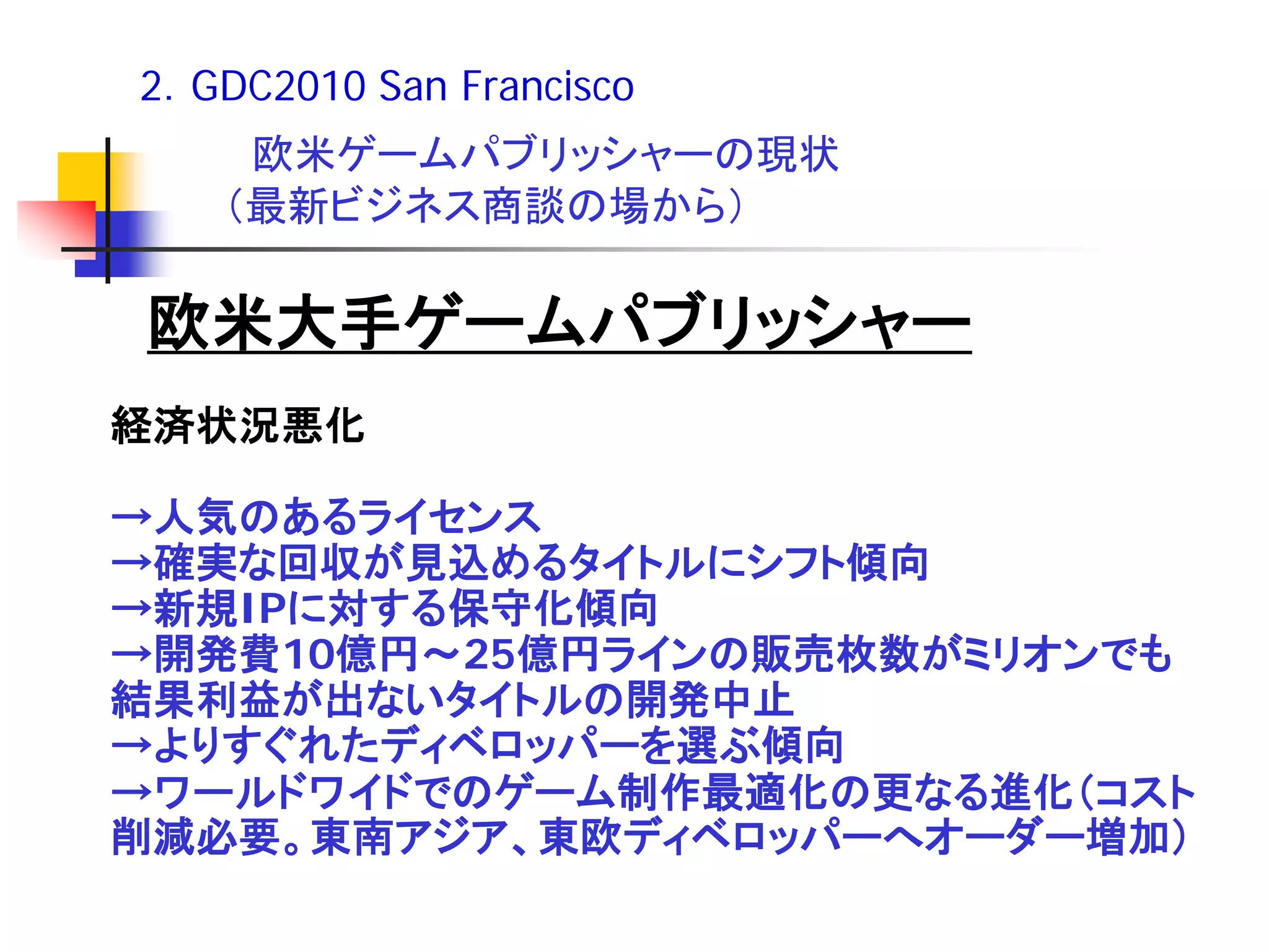 2．GDC2010 San Francisco
    欧米ゲームパブリッシャーの現状
   （最新ビジネス商談の場から）

欧米大手ゲームパブリッシャー
経済状況悪化

→人気のあるライセンス
→確実な回収が見込めるタイトルにシフト傾向
→新規IPに対する保守化傾向
→開発費10億円～25億円ラインの販売枚数がミリオンでも
結果利益が出ないタイトルの開発中止
→よりすぐれたディベロッパーを選ぶ傾向
→ワールドワイドでのゲーム制作最適化の更なる進化（コスト
削減必要。東南アジア、東欧ディベロッパーへオーダー増加）
 