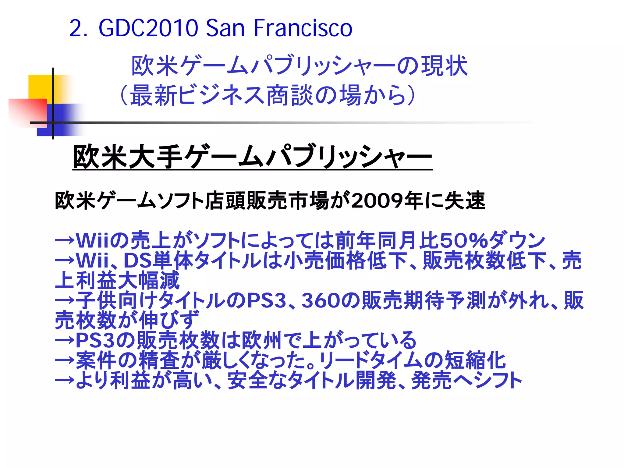 2．GDC2010 San Francisco
    欧米ゲームパブリッシャーの現状
   （最新ビジネス商談の場から）

欧米大手ゲームパブリッシャー
欧米ゲームソフト店頭販売市場が2009年に失速
→Wiiの売上がソフトによっては前年同月比５０％ダウン
→Wii、DS単体タイトルは小売価格低下、販売枚数低下、売
上利益大幅減
→子供向けタイトルのPS3、360の販売期待予測が外れ、販
売枚数が伸びず
→PS3の販売枚数は欧州で上がっている
→案件の精査が厳しくなった。リードタイムの短縮化
→より利益が高い、安全なタイトル開発、発売へシフト
 