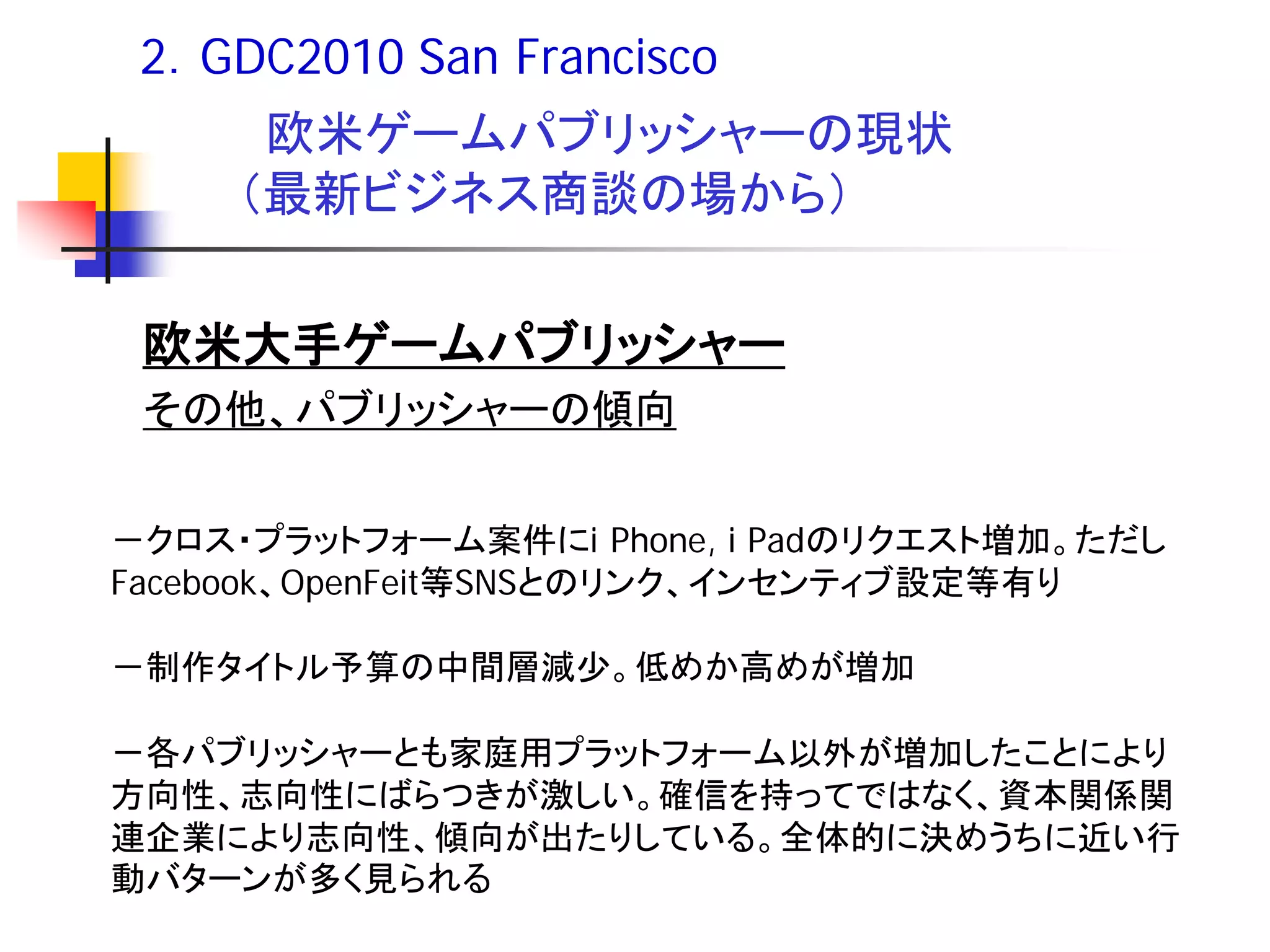 2．GDC2010 San Francisco
      欧米ゲームパブリッシャーの現状
     （最新ビジネス商談の場から）


 欧米大手ゲームパブリッシャー
 その他、パブリッシャーの傾向


－クロス・プラットフォーム案件にi Phone, i Padのリクエスト増加。ただし
Facebook、OpenFeit等SNSとのリンク、インセンティブ設定等有り

－制作タイトル予算の中間層減少。低めか高めが増加

－各パブリッシャーとも家庭用プラットフォーム以外が増加したことにより
方向性、志向性にばらつきが激しい。確信を持ってではなく、資本関係関
連企業により志向性、傾向が出たりしている。全体的に決めうちに近い行
動バターンが多く見られる
 
