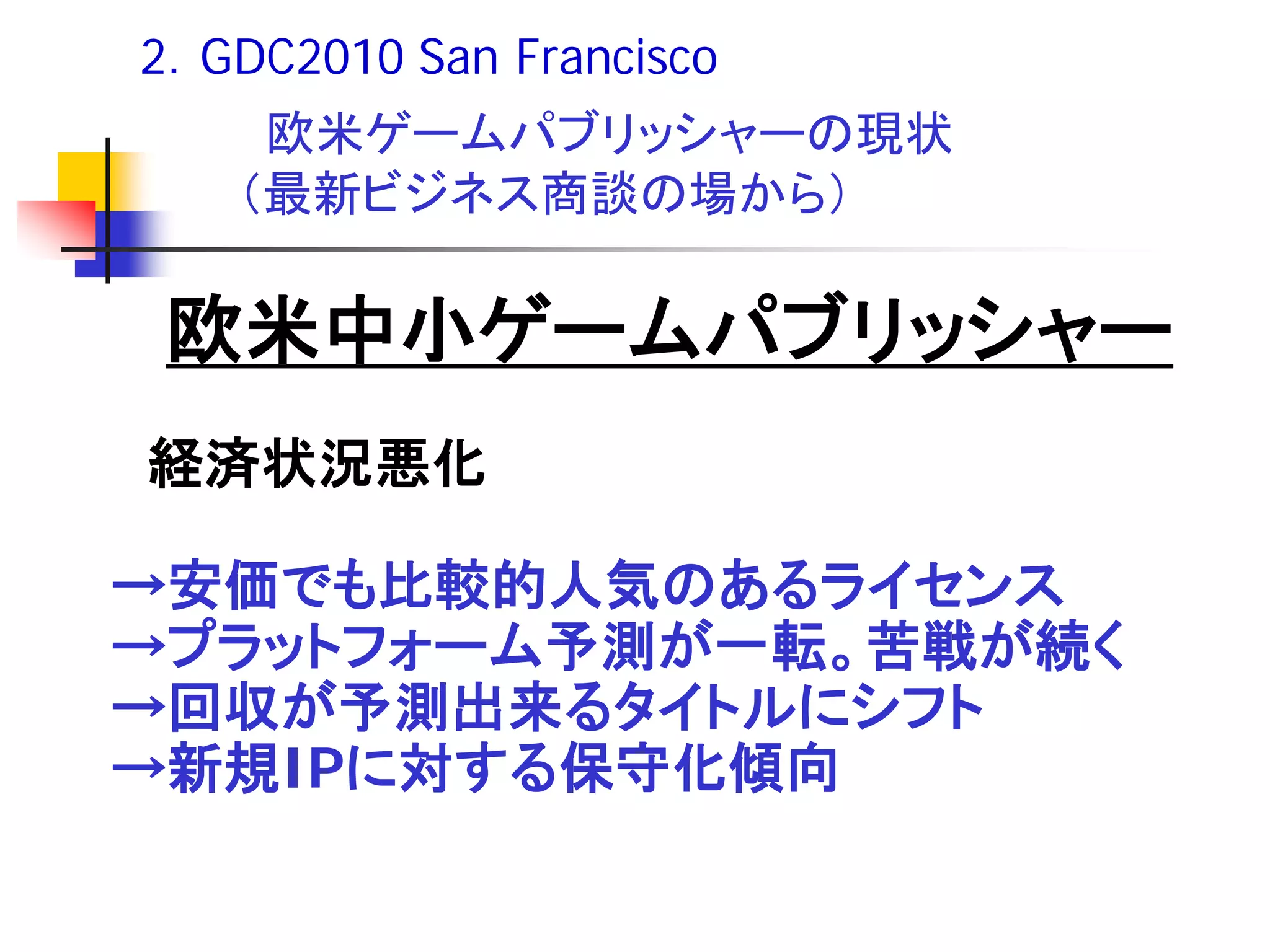 2．GDC2010 San Francisco
    欧米ゲームパブリッシャーの現状
   （最新ビジネス商談の場から）

 欧米中小ゲームパブリッシャー
経済状況悪化

→安価でも比較的人気のあるライセンス
→プラットフォーム予測が一転。苦戦が続く
→回収が予測出来るタイトルにシフト
→新規IPに対する保守化傾向
 