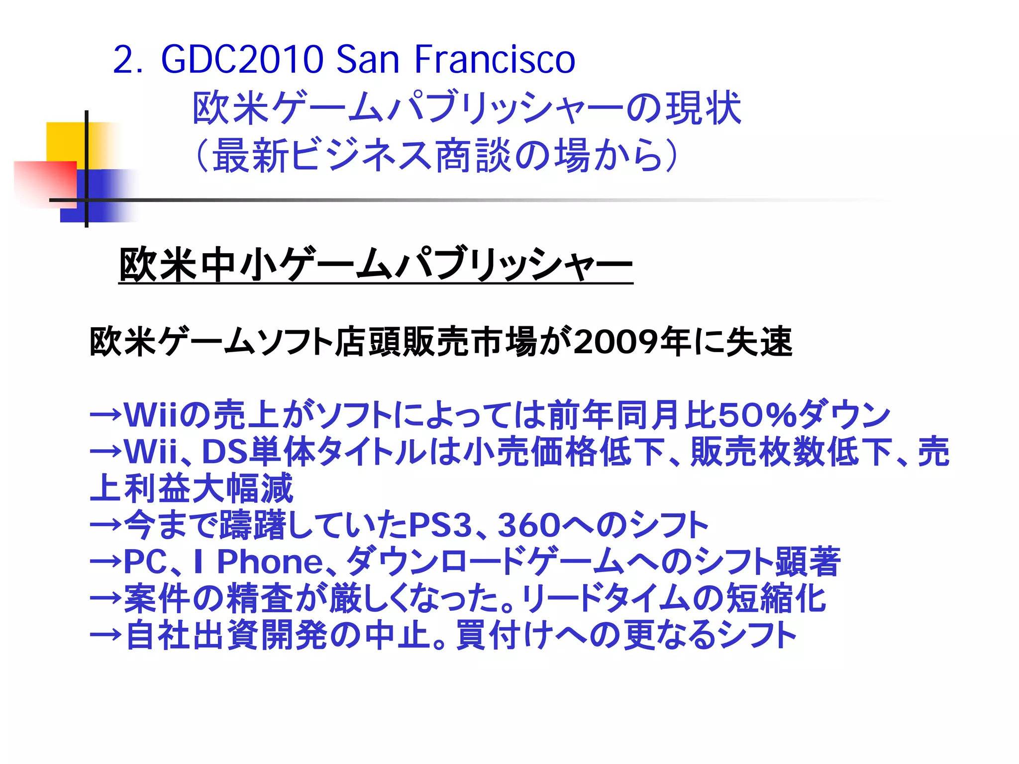 2．GDC2010 San Francisco
   欧米ゲームパブリッシャーの現状
   （最新ビジネス商談の場から）

欧米中小ゲームパブリッシャー
欧米ゲームソフト店頭販売市場が2009年に失速

→Wiiの売上がソフトによっては前年同月比５０％ダウン
→Wii、DS単体タイトルは小売価格低下、販売枚数低下、売
上利益大幅減
→今まで躊躇していたPS3、360へのシフト
→PC、I Phone、ダウンロードゲームへのシフト顕著
→案件の精査が厳しくなった。リードタイムの短縮化
→自社出資開発の中止。買付けへの更なるシフト
 